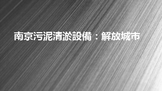 南京污泥清淤設備：解放城市水系，重塑生態(tài)美！